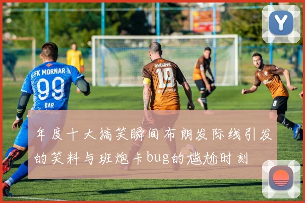 年度十大搞笑瞬间布朗发际线引发的笑料与班炮卡bug的尴尬时刻