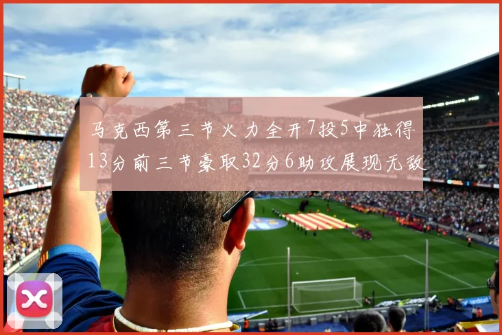 马克西第三节火力全开7投5中独得13分前三节豪取32分6助攻展现无敌续航