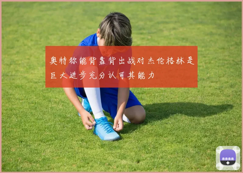 奥特称能背靠背出战对杰伦格林是巨大进步充分认可其能力