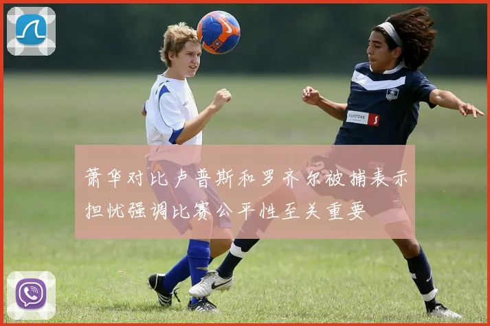 萧华对比卢普斯和罗齐尔被捕表示担忧强调比赛公平性至关重要