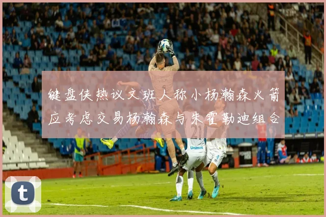 键盘侠热议文班人称小杨瀚森火箭应考虑交易杨瀚森与朱霍勒迪组合