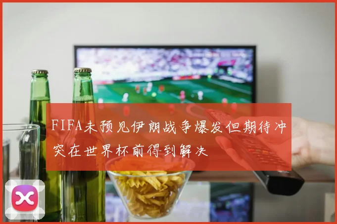 FIFA未预见伊朗战争爆发但期待冲突在世界杯前得到解决