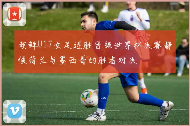 朝鲜U17女足连胜晋级世界杯决赛静候荷兰与墨西哥的胜者对决
