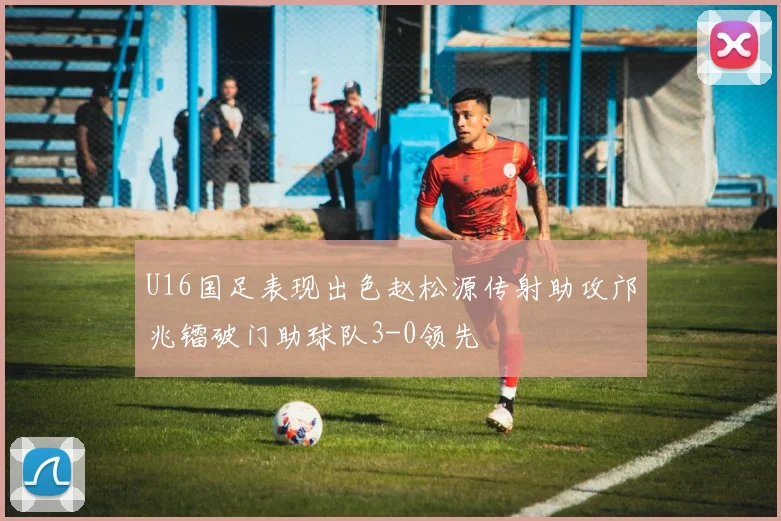 U16国足表现出色赵松源传射助攻邝兆镭破门助球队3-0领先