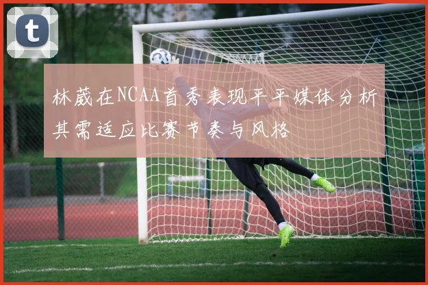 林葳在NCAA首秀表现平平媒体分析其需适应比赛节奏与风格