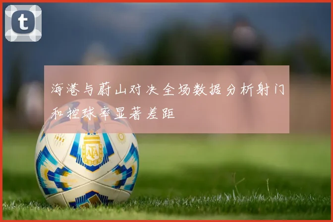 海港与蔚山对决全场数据分析射门和控球率显著差距