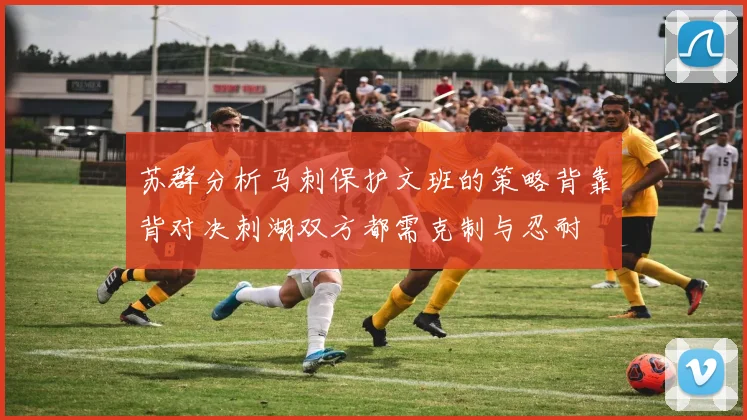 苏群分析马刺保护文班的策略背靠背对决刺湖双方都需克制与忍耐