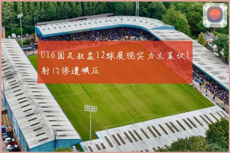 U16国足狂轰12球展现实力文莱仅1射门惨遭碾压