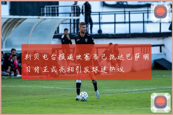 科贝电台报道坎塞洛已抵达巴萨明日将正式亮相引发球迷热议