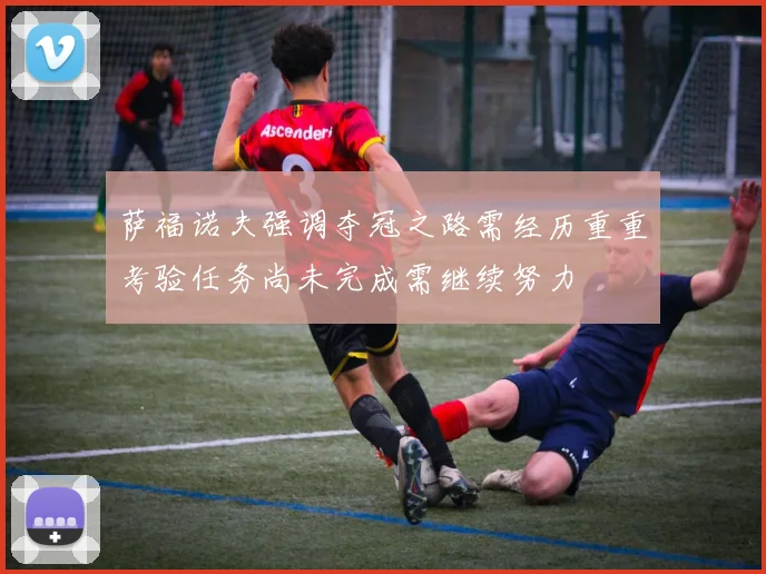 萨福诺夫强调夺冠之路需经历重重考验任务尚未完成需继续努力