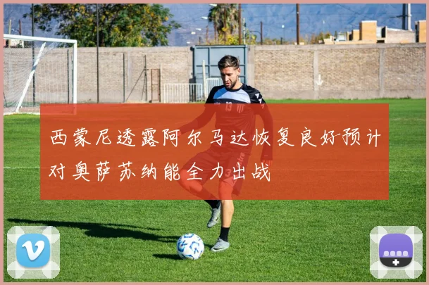 西蒙尼透露阿尔马达恢复良好预计对奥萨苏纳能全力出战