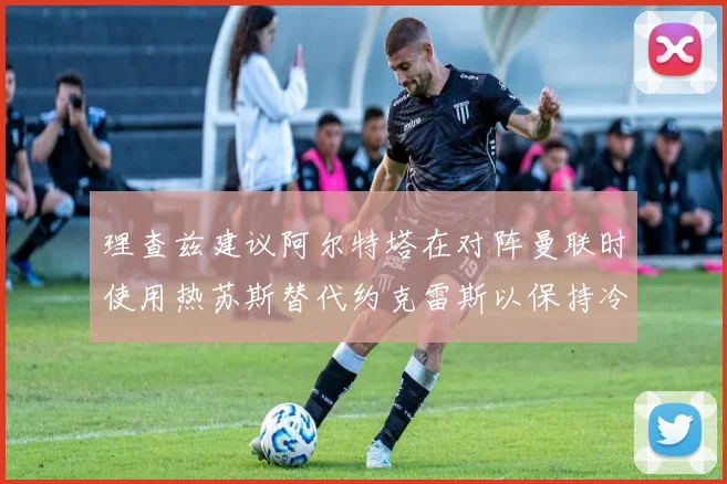理查兹建议阿尔特塔在对阵曼联时使用热苏斯替代约克雷斯以保持冷静状态