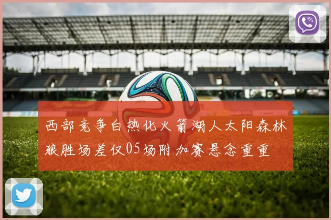 西部竞争白热化火箭湖人太阳森林狼胜场差仅05场附加赛悬念重重