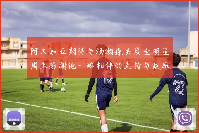 阿夫迪亚期待与杨瀚森共度全明星周末感谢他一路相伴的支持与鼓励
