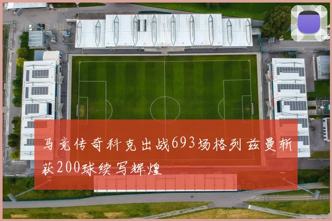 马竞传奇科克出战693场格列兹曼斩获200球续写辉煌