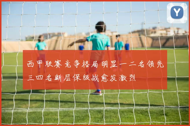 西甲联赛竞争格局明显一二名领先三四名断层保级战愈发激烈