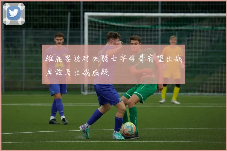 雄鹿客场对决骑士字母哥有望出战库兹马出战成疑