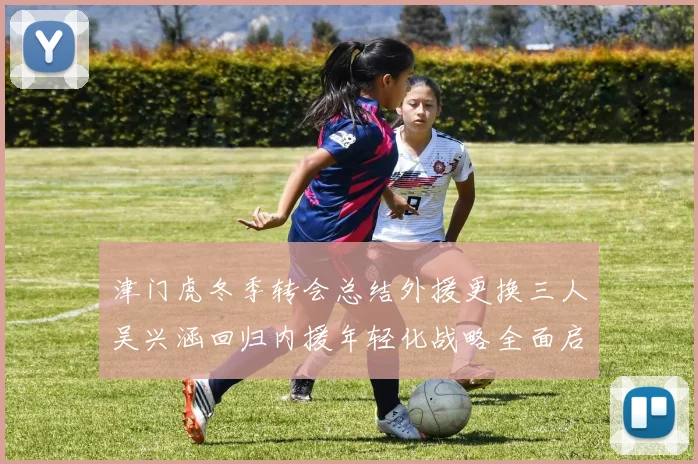 津门虎冬季转会总结外援更换三人吴兴涵回归内援年轻化战略全面启动