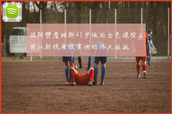 诺阿赞詹姆斯41岁依旧出色退役后将从新视角欣赏他的伟大成就